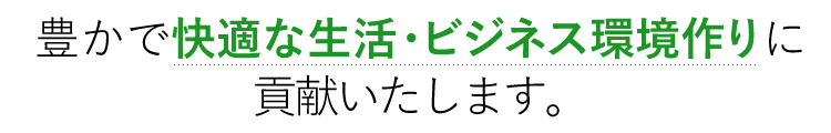 豊かで快適な生活・ビジネス環境作りに貢献いたします。